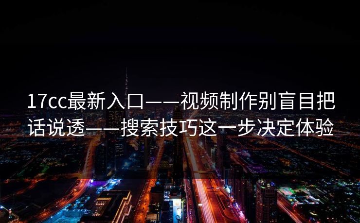 17cc最新入口——视频制作别盲目把话说透——搜索技巧这一步决定体验
