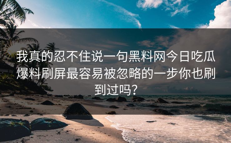 我真的忍不住说一句黑料网今日吃瓜爆料刷屏最容易被忽略的一步你也刷到过吗？