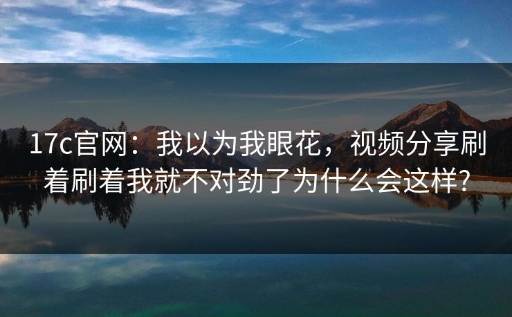 17c官网：我以为我眼花，视频分享刷着刷着我就不对劲了为什么会这样?