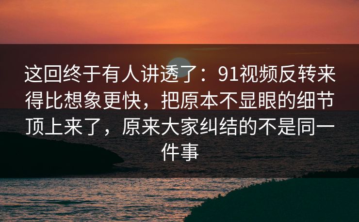 这回终于有人讲透了：91视频反转来得比想象更快，把原本不显眼的细节顶上来了，原来大家纠结的不是同一件事