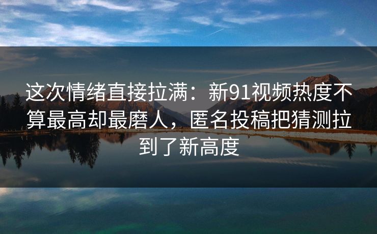 这次情绪直接拉满：新91视频热度不算最高却最磨人，匿名投稿把猜测拉到了新高度