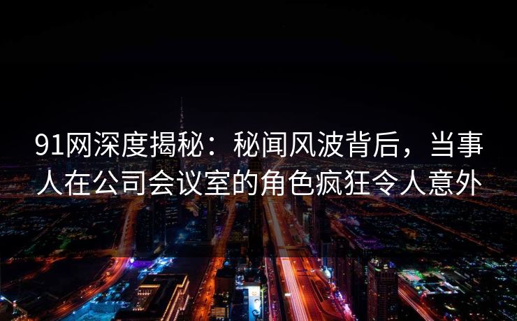91网深度揭秘：秘闻风波背后，当事人在公司会议室的角色疯狂令人意外